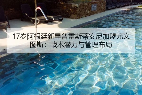 17岁阿根廷新星普雷斯蒂安尼加盟尤文图斯：战术潜力与管理布局
